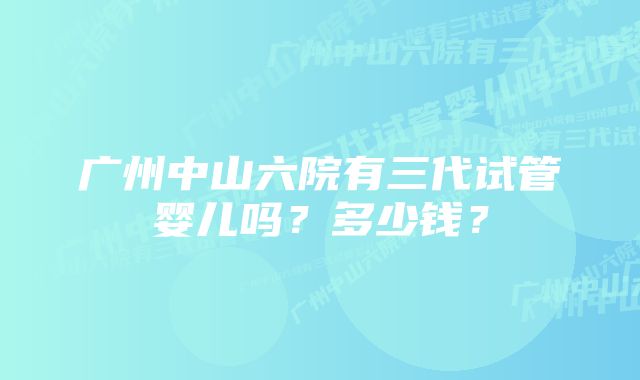 广州中山六院有三代试管婴儿吗？多少钱？