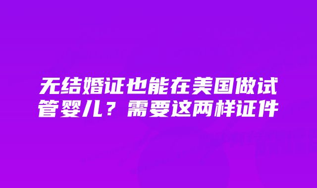 无结婚证也能在美国做试管婴儿？需要这两样证件