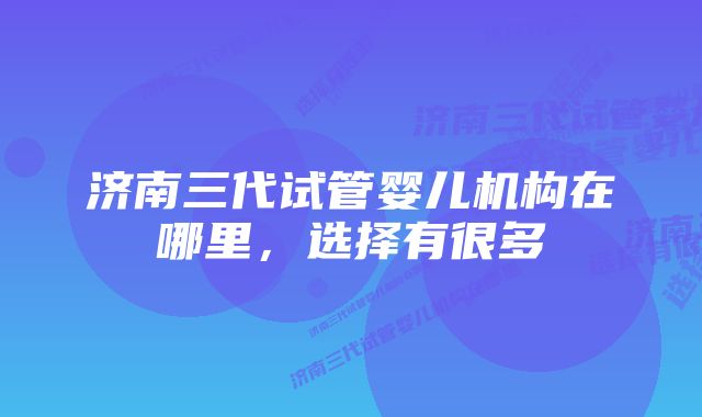 济南三代试管婴儿机构在哪里，选择有很多