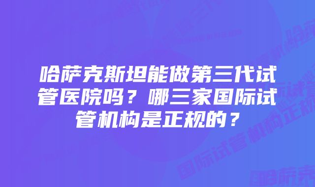 哈萨克斯坦能做第三代试管医院吗？哪三家国际试管机构是正规的？