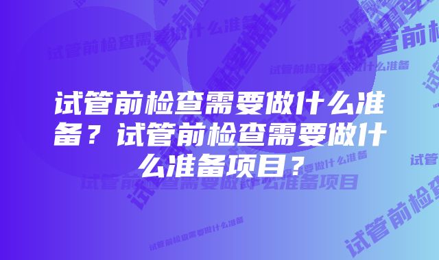 试管前检查需要做什么准备？试管前检查需要做什么准备项目？