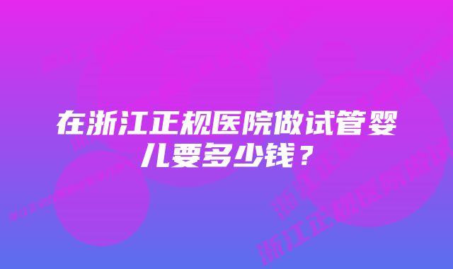 在浙江正规医院做试管婴儿要多少钱？