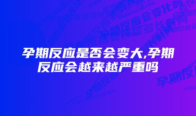 孕期反应是否会变大,孕期反应会越来越严重吗