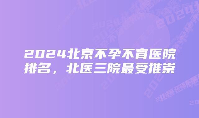 2024北京不孕不育医院排名，北医三院最受推崇