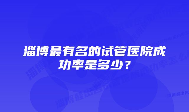 淄博最有名的试管医院成功率是多少？