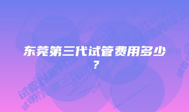 东莞第三代试管费用多少？