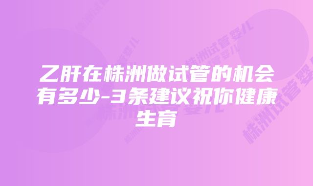 乙肝在株洲做试管的机会有多少-3条建议祝你健康生育