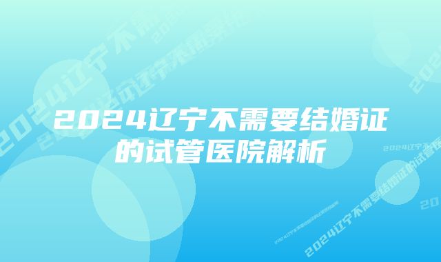 2024辽宁不需要结婚证的试管医院解析