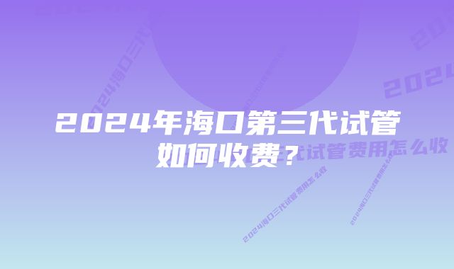 2024年海口第三代试管如何收费？