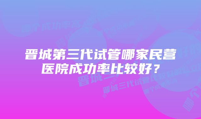 晋城第三代试管哪家民营医院成功率比较好？