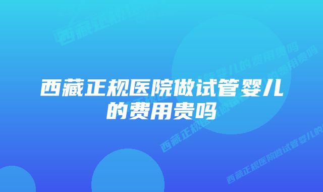 西藏正规医院做试管婴儿的费用贵吗