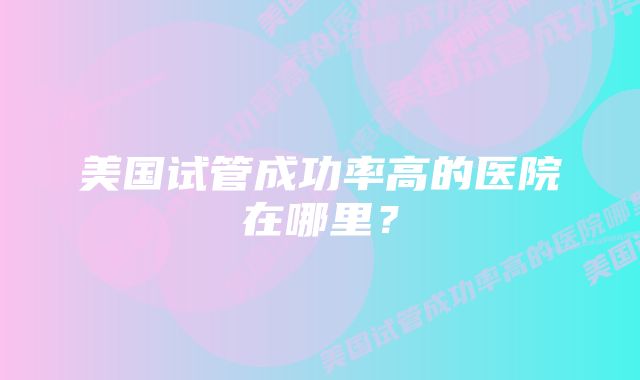 美国试管成功率高的医院在哪里？