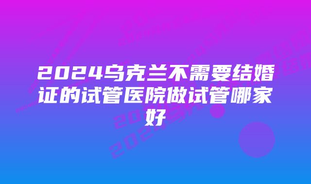 2024乌克兰不需要结婚证的试管医院做试管哪家好