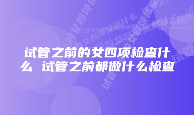 试管之前的女四项检查什么 试管之前都做什么检查