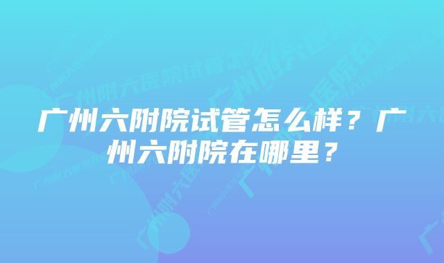 广州六附院试管怎么样？广州六附院在哪里？