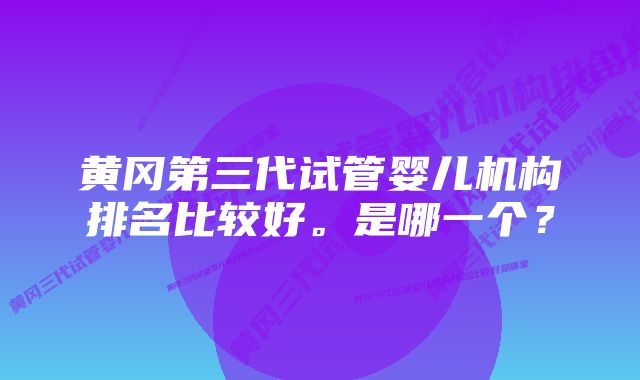 黄冈第三代试管婴儿机构排名比较好。是哪一个？