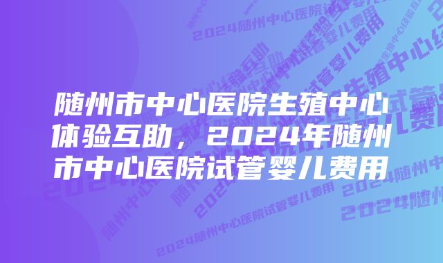 随州市中心医院生殖中心体验互助，2024年随州市中心医院试管婴儿费用