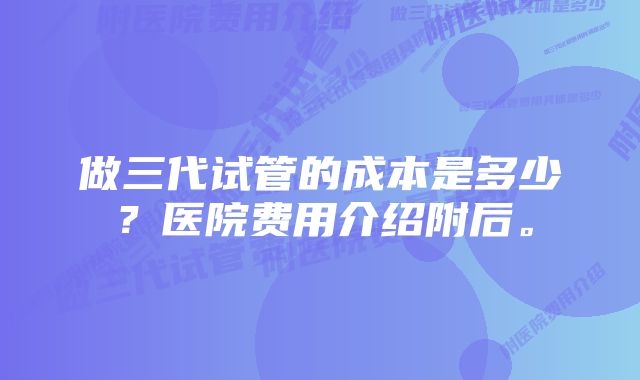 做三代试管的成本是多少？医院费用介绍附后。