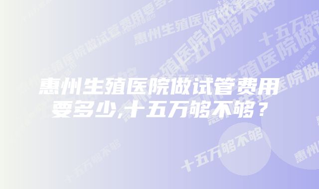 惠州生殖医院做试管费用要多少,十五万够不够？