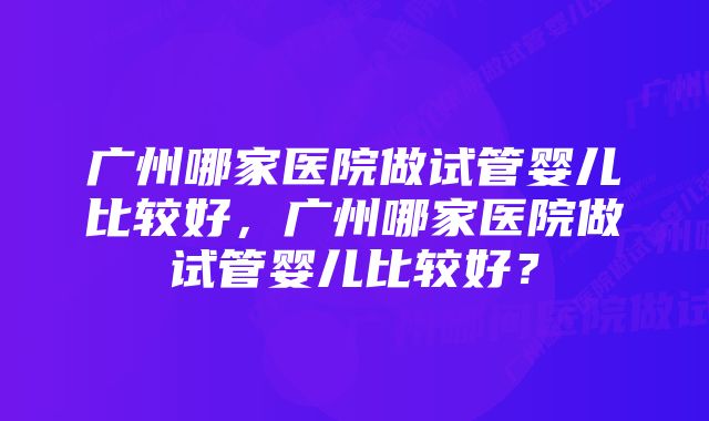 广州哪家医院做试管婴儿比较好，广州哪家医院做试管婴儿比较好？