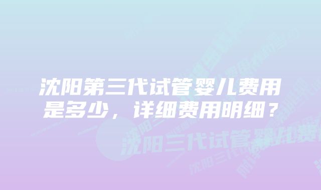 沈阳第三代试管婴儿费用是多少，详细费用明细？