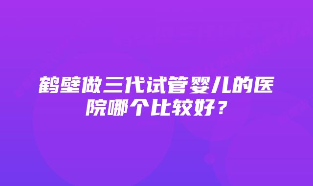 鹤壁做三代试管婴儿的医院哪个比较好？