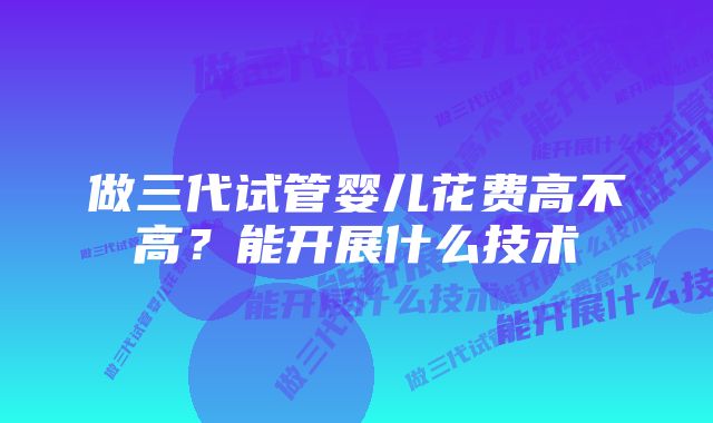 做三代试管婴儿花费高不高？能开展什么技术