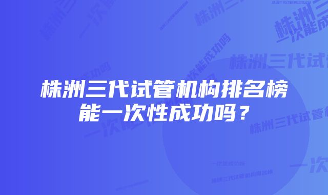 株洲三代试管机构排名榜能一次性成功吗？