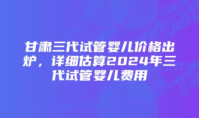 甘肃三代试管婴儿价格出炉，详细估算2024年三代试管婴儿费用