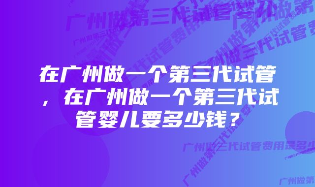 在广州做一个第三代试管，在广州做一个第三代试管婴儿要多少钱？