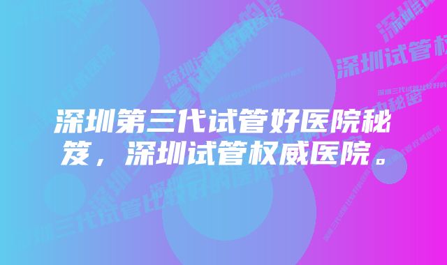 深圳第三代试管好医院秘笈，深圳试管权威医院。