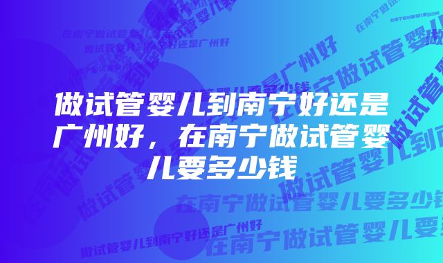 做试管婴儿到南宁好还是广州好，在南宁做试管婴儿要多少钱