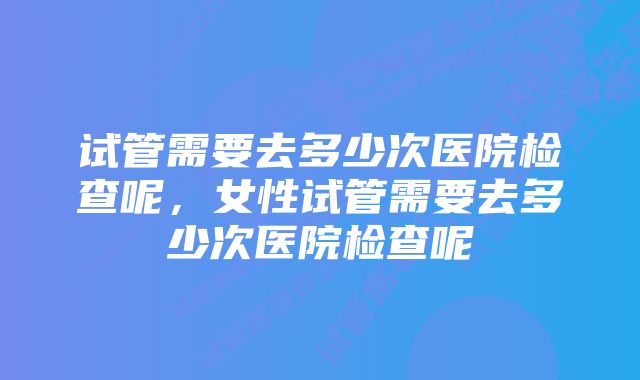 试管需要去多少次医院检查呢，女性试管需要去多少次医院检查呢