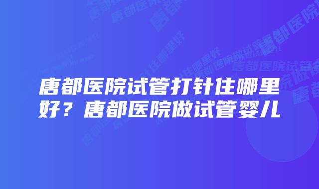 唐都医院试管打针住哪里好？唐都医院做试管婴儿