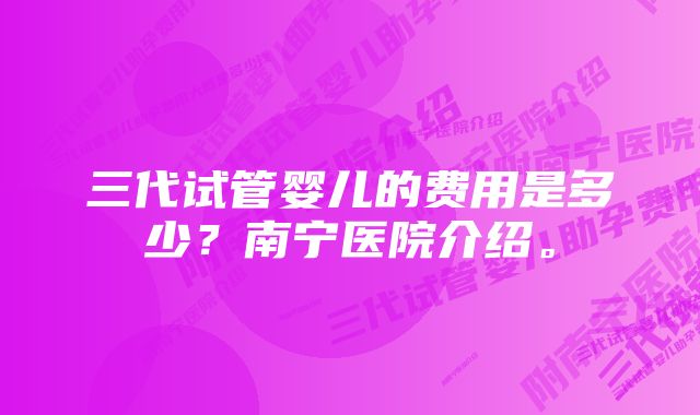 三代试管婴儿的费用是多少？南宁医院介绍。