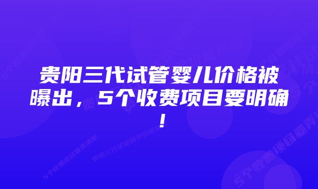 贵阳三代试管婴儿价格被曝出，5个收费项目要明确！