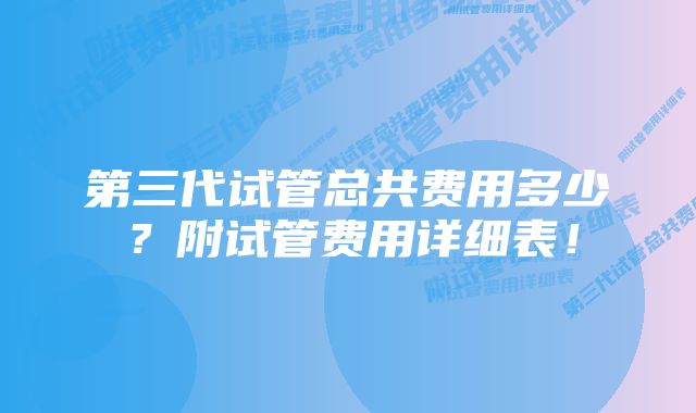 第三代试管总共费用多少？附试管费用详细表！