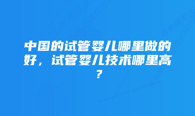 中国的试管婴儿哪里做的好，试管婴儿技术哪里高？