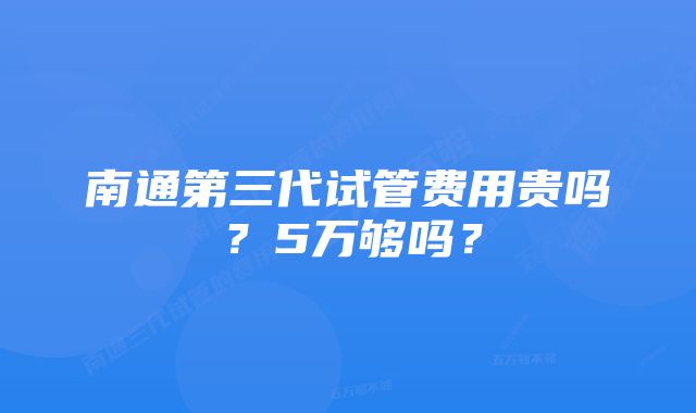 南通第三代试管费用贵吗？5万够吗？