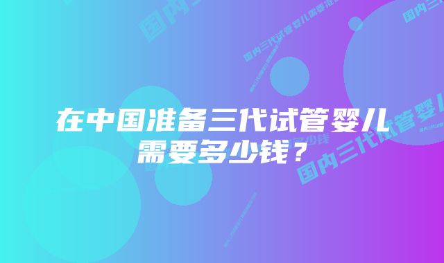 在中国准备三代试管婴儿需要多少钱？