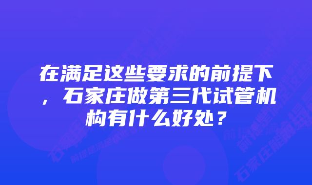 在满足这些要求的前提下，石家庄做第三代试管机构有什么好处？