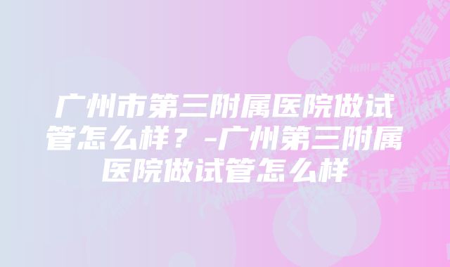 广州市第三附属医院做试管怎么样？-广州第三附属医院做试管怎么样