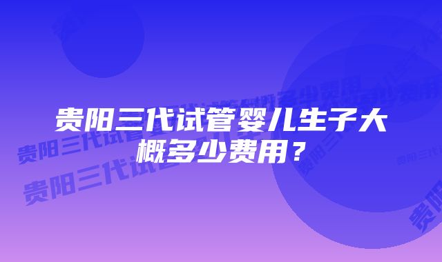 贵阳三代试管婴儿生子大概多少费用？