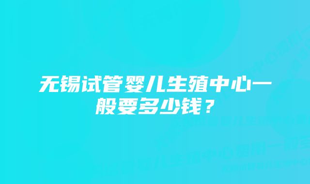 无锡试管婴儿生殖中心一般要多少钱？