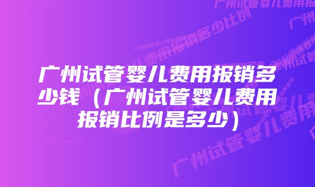 广州试管婴儿费用报销多少钱（广州试管婴儿费用报销比例是多少）