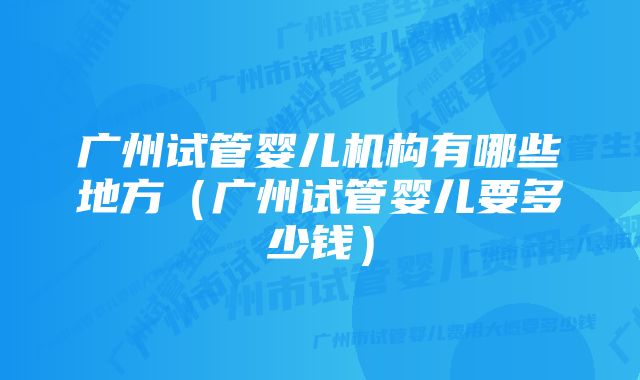 广州试管婴儿机构有哪些地方（广州试管婴儿要多少钱）