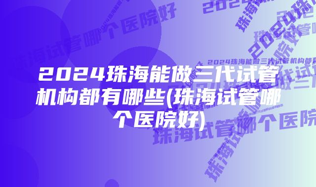 2024珠海能做三代试管机构都有哪些(珠海试管哪个医院好)