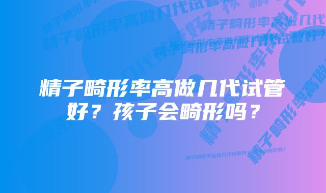 精子畸形率高做几代试管好？孩子会畸形吗？