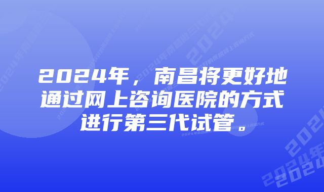 2024年，南昌将更好地通过网上咨询医院的方式进行第三代试管。