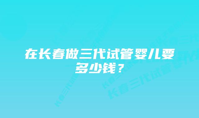 在长春做三代试管婴儿要多少钱？